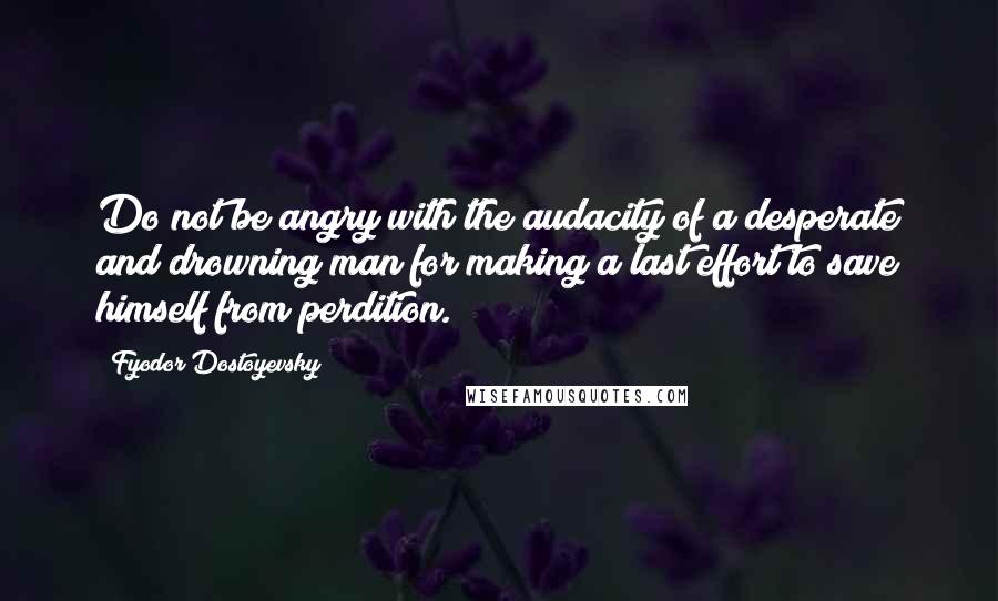 Fyodor Dostoyevsky Quotes: Do not be angry with the audacity of a desperate and drowning man for making a last effort to save himself from perdition.