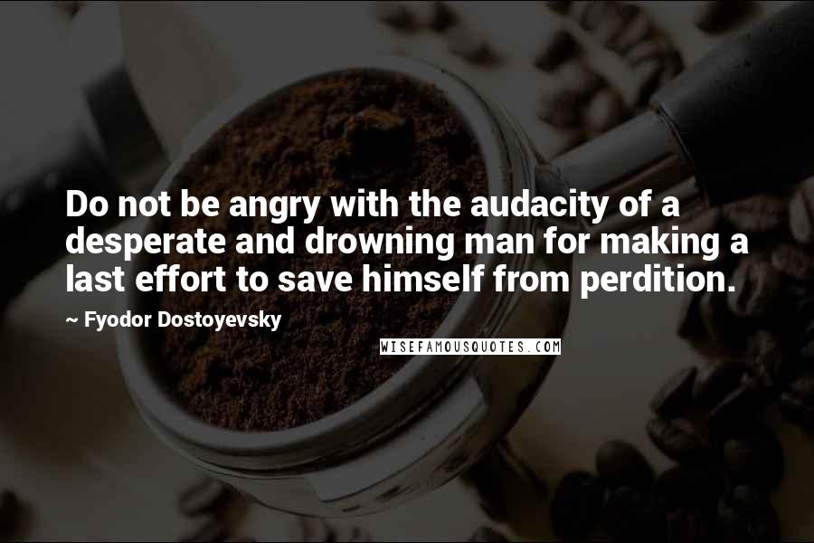 Fyodor Dostoyevsky Quotes: Do not be angry with the audacity of a desperate and drowning man for making a last effort to save himself from perdition.