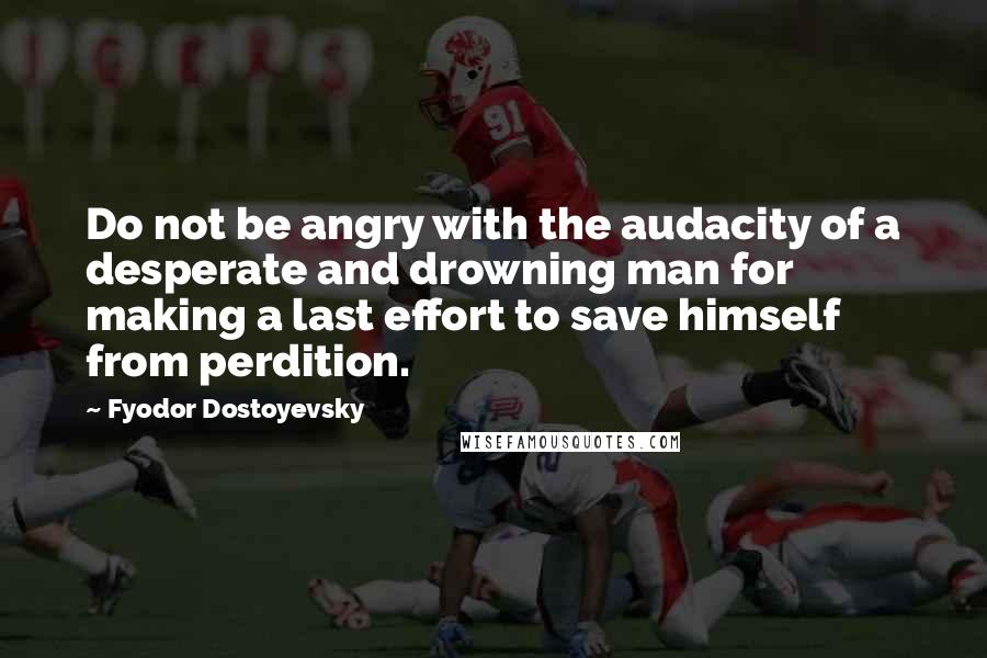 Fyodor Dostoyevsky Quotes: Do not be angry with the audacity of a desperate and drowning man for making a last effort to save himself from perdition.