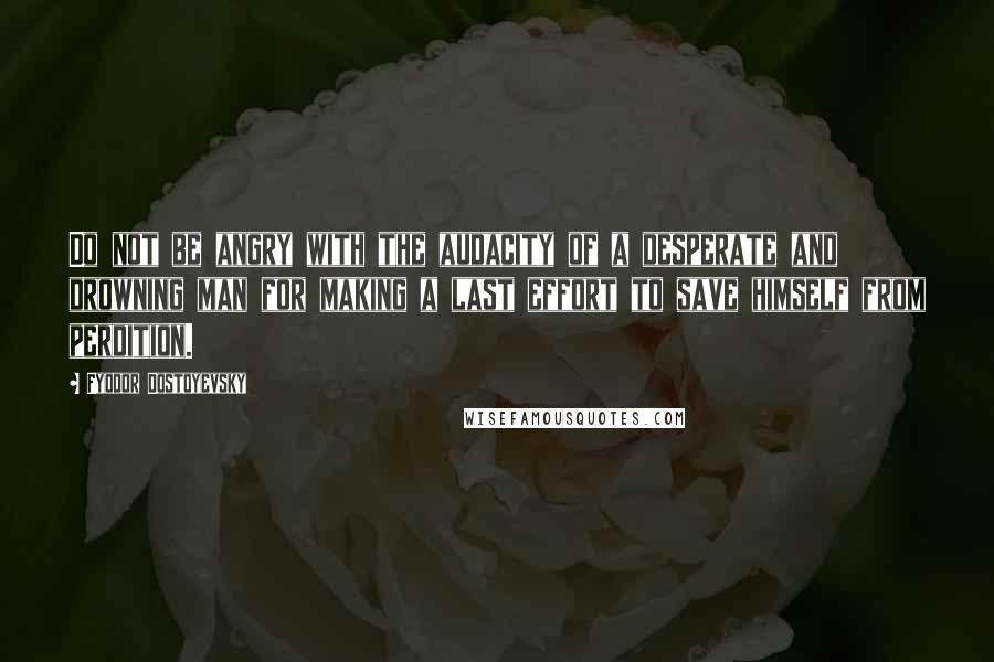Fyodor Dostoyevsky Quotes: Do not be angry with the audacity of a desperate and drowning man for making a last effort to save himself from perdition.