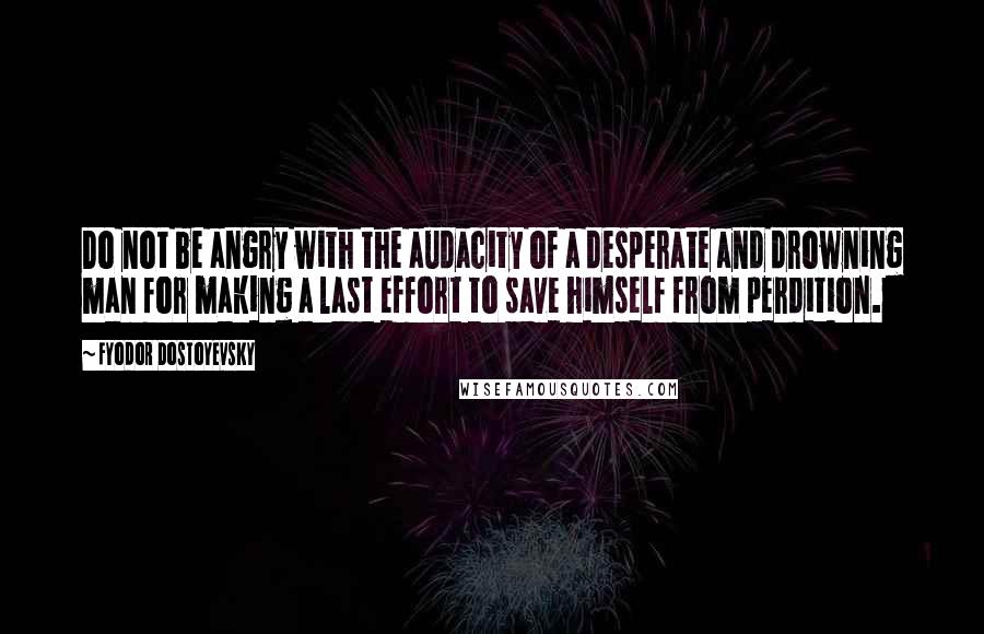 Fyodor Dostoyevsky Quotes: Do not be angry with the audacity of a desperate and drowning man for making a last effort to save himself from perdition.