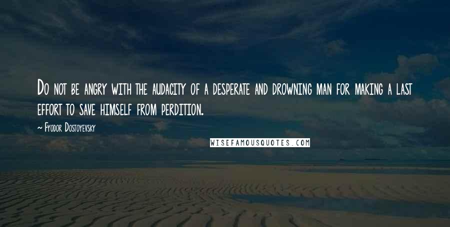 Fyodor Dostoyevsky Quotes: Do not be angry with the audacity of a desperate and drowning man for making a last effort to save himself from perdition.