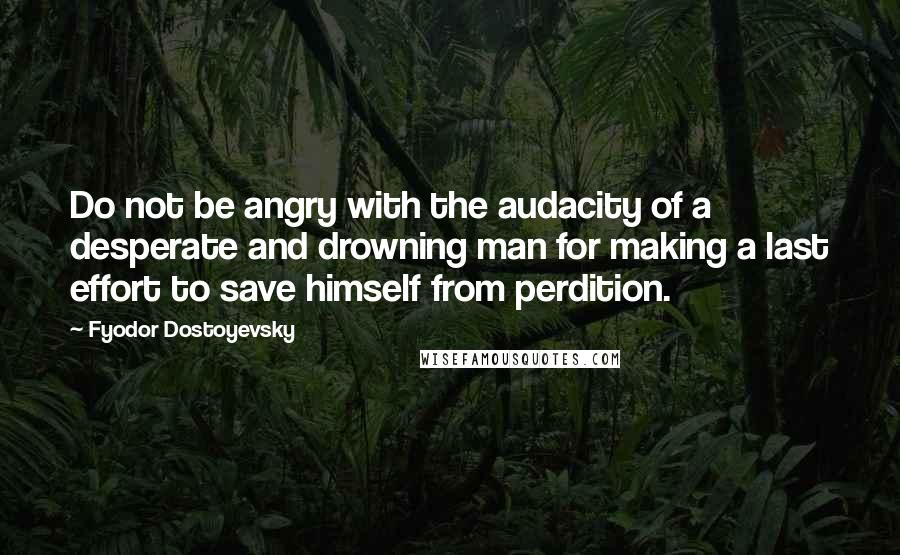 Fyodor Dostoyevsky Quotes: Do not be angry with the audacity of a desperate and drowning man for making a last effort to save himself from perdition.