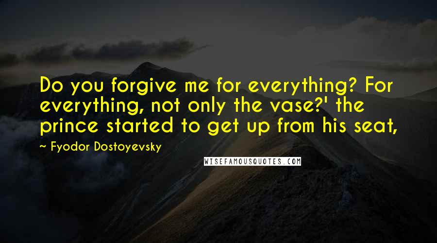 Fyodor Dostoyevsky Quotes: Do you forgive me for everything? For everything, not only the vase?' the prince started to get up from his seat,