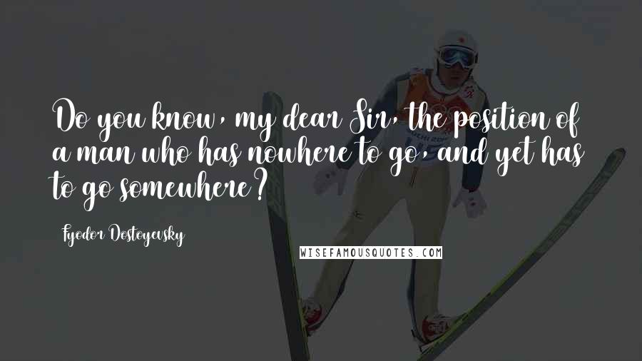 Fyodor Dostoyevsky Quotes: Do you know, my dear Sir, the position of a man who has nowhere to go, and yet has to go somewhere?