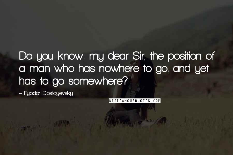 Fyodor Dostoyevsky Quotes: Do you know, my dear Sir, the position of a man who has nowhere to go, and yet has to go somewhere?