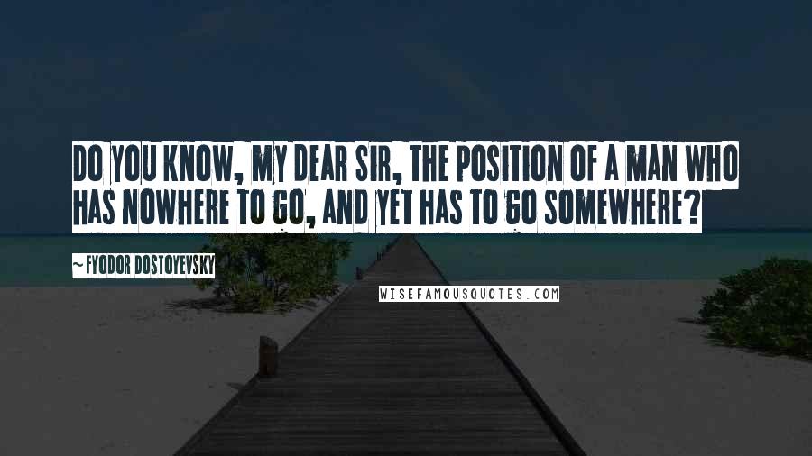 Fyodor Dostoyevsky Quotes: Do you know, my dear Sir, the position of a man who has nowhere to go, and yet has to go somewhere?