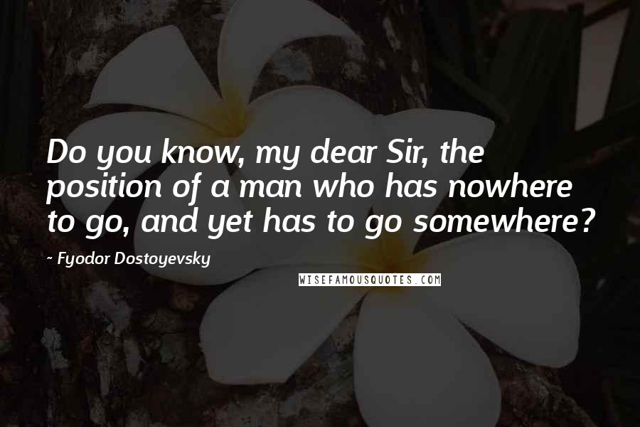 Fyodor Dostoyevsky Quotes: Do you know, my dear Sir, the position of a man who has nowhere to go, and yet has to go somewhere?