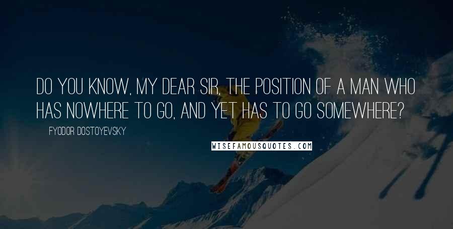 Fyodor Dostoyevsky Quotes: Do you know, my dear Sir, the position of a man who has nowhere to go, and yet has to go somewhere?