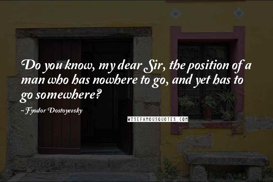 Fyodor Dostoyevsky Quotes: Do you know, my dear Sir, the position of a man who has nowhere to go, and yet has to go somewhere?