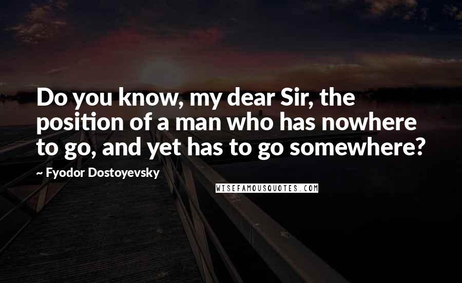 Fyodor Dostoyevsky Quotes: Do you know, my dear Sir, the position of a man who has nowhere to go, and yet has to go somewhere?