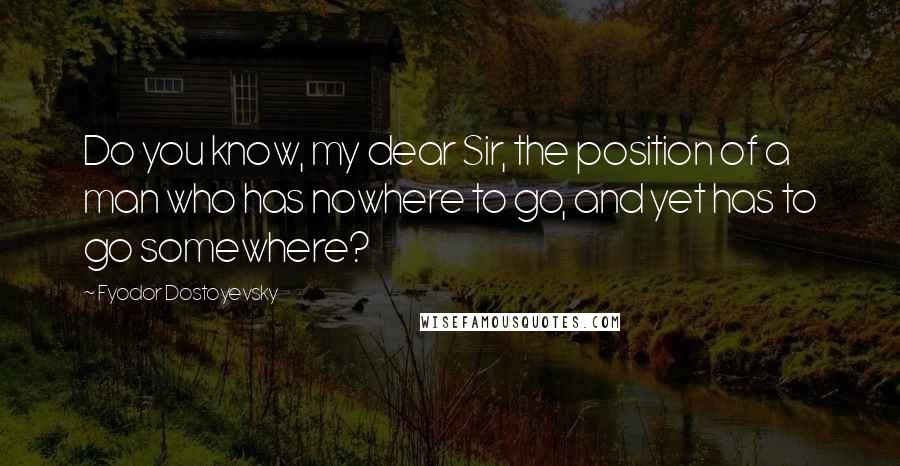 Fyodor Dostoyevsky Quotes: Do you know, my dear Sir, the position of a man who has nowhere to go, and yet has to go somewhere?