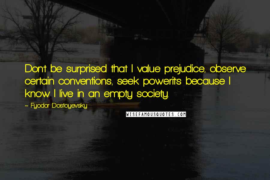 Fyodor Dostoyevsky Quotes: Don't be surprised that I value prejudice, observe certain conventions, seek powerit's because I know I live in an empty society.