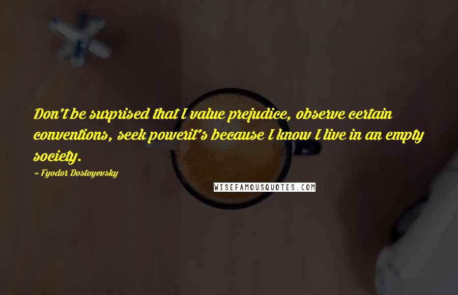 Fyodor Dostoyevsky Quotes: Don't be surprised that I value prejudice, observe certain conventions, seek powerit's because I know I live in an empty society.