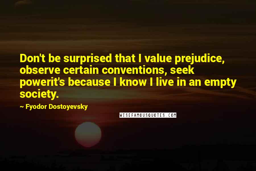 Fyodor Dostoyevsky Quotes: Don't be surprised that I value prejudice, observe certain conventions, seek powerit's because I know I live in an empty society.
