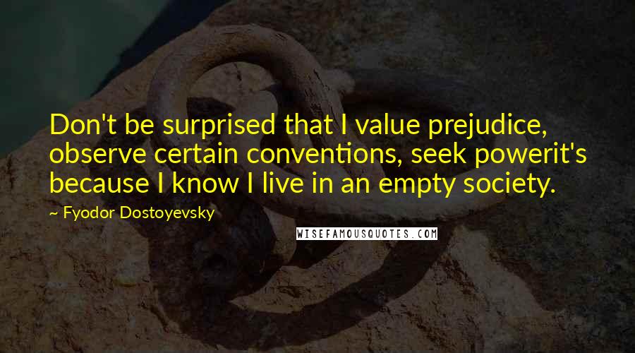 Fyodor Dostoyevsky Quotes: Don't be surprised that I value prejudice, observe certain conventions, seek powerit's because I know I live in an empty society.