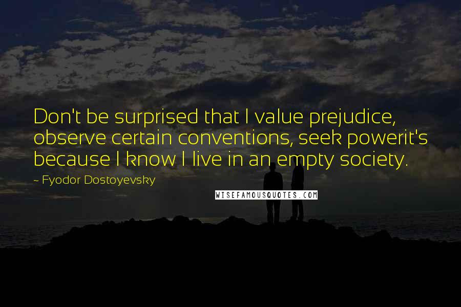 Fyodor Dostoyevsky Quotes: Don't be surprised that I value prejudice, observe certain conventions, seek powerit's because I know I live in an empty society.