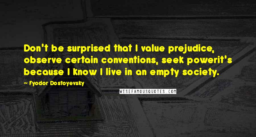 Fyodor Dostoyevsky Quotes: Don't be surprised that I value prejudice, observe certain conventions, seek powerit's because I know I live in an empty society.