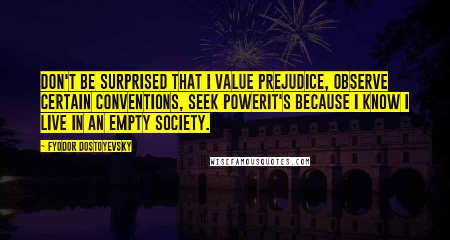 Fyodor Dostoyevsky Quotes: Don't be surprised that I value prejudice, observe certain conventions, seek powerit's because I know I live in an empty society.