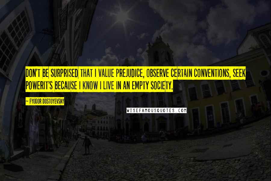 Fyodor Dostoyevsky Quotes: Don't be surprised that I value prejudice, observe certain conventions, seek powerit's because I know I live in an empty society.