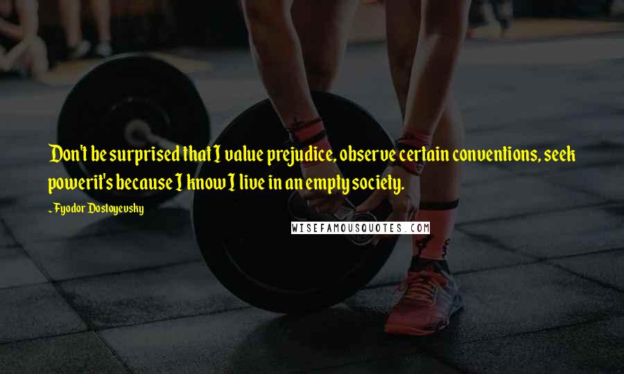 Fyodor Dostoyevsky Quotes: Don't be surprised that I value prejudice, observe certain conventions, seek powerit's because I know I live in an empty society.
