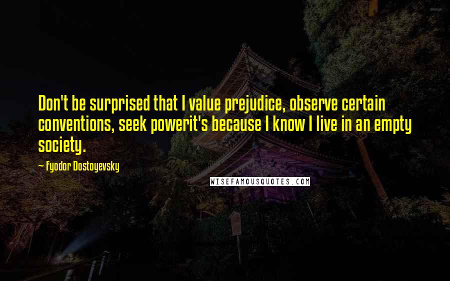 Fyodor Dostoyevsky Quotes: Don't be surprised that I value prejudice, observe certain conventions, seek powerit's because I know I live in an empty society.