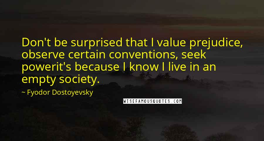 Fyodor Dostoyevsky Quotes: Don't be surprised that I value prejudice, observe certain conventions, seek powerit's because I know I live in an empty society.