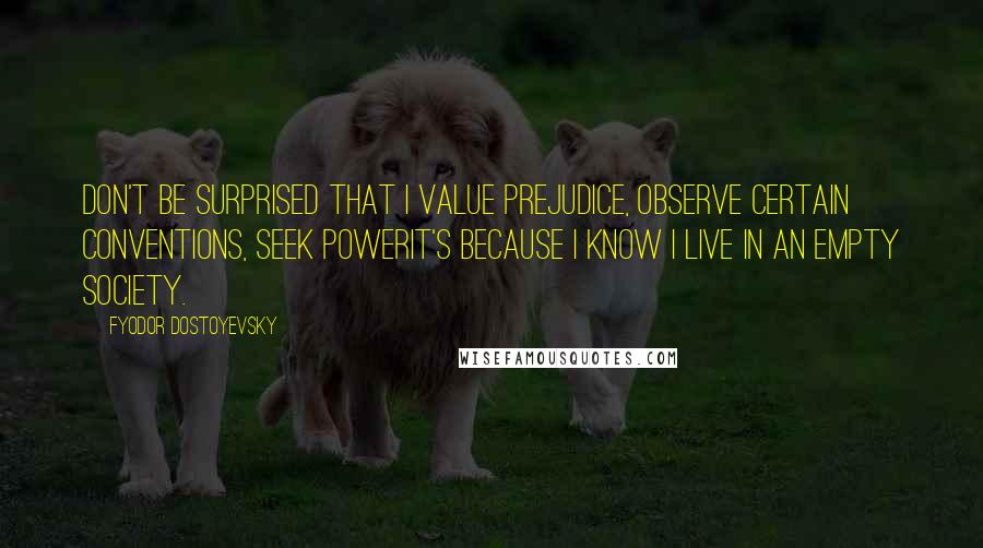 Fyodor Dostoyevsky Quotes: Don't be surprised that I value prejudice, observe certain conventions, seek powerit's because I know I live in an empty society.