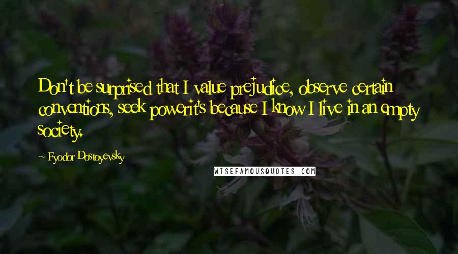 Fyodor Dostoyevsky Quotes: Don't be surprised that I value prejudice, observe certain conventions, seek powerit's because I know I live in an empty society.