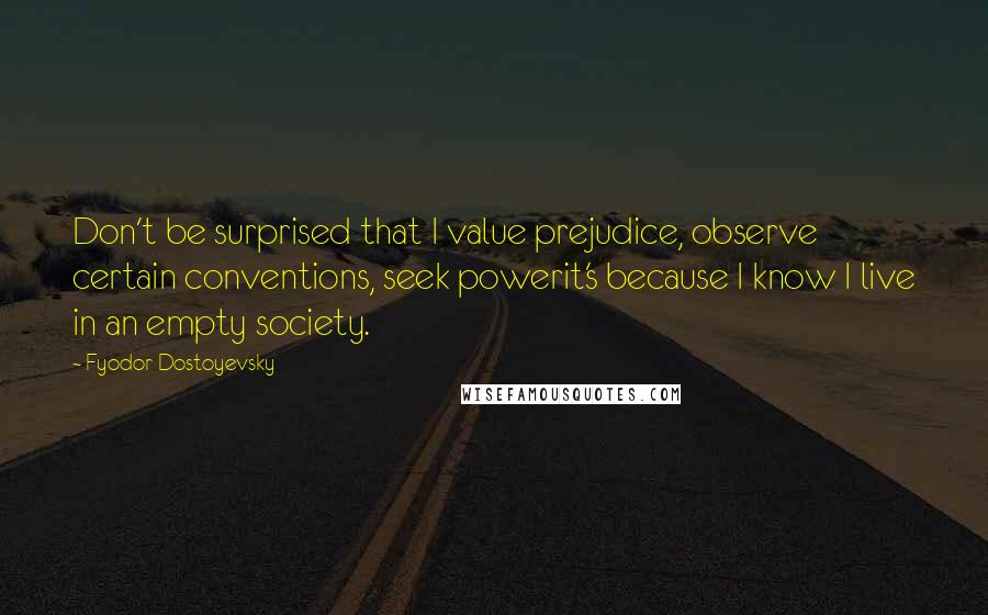 Fyodor Dostoyevsky Quotes: Don't be surprised that I value prejudice, observe certain conventions, seek powerit's because I know I live in an empty society.