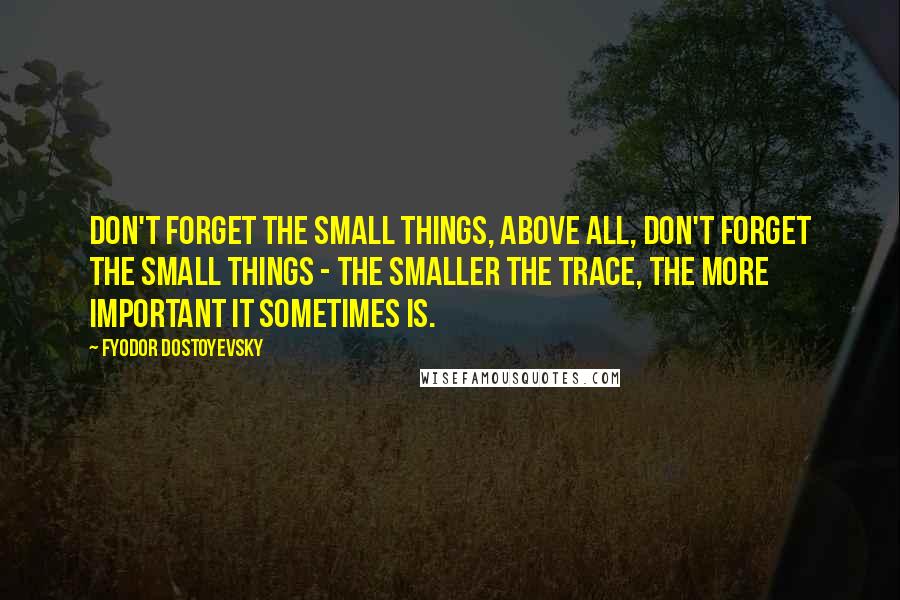 Fyodor Dostoyevsky Quotes: Don't forget the small things, above all, don't forget the small things - the smaller the trace, the more important it sometimes is.