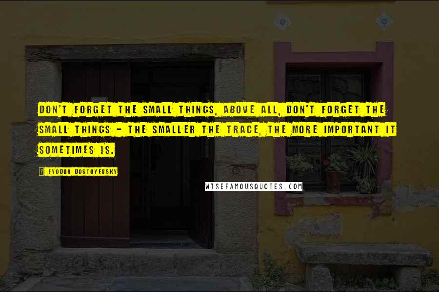 Fyodor Dostoyevsky Quotes: Don't forget the small things, above all, don't forget the small things - the smaller the trace, the more important it sometimes is.