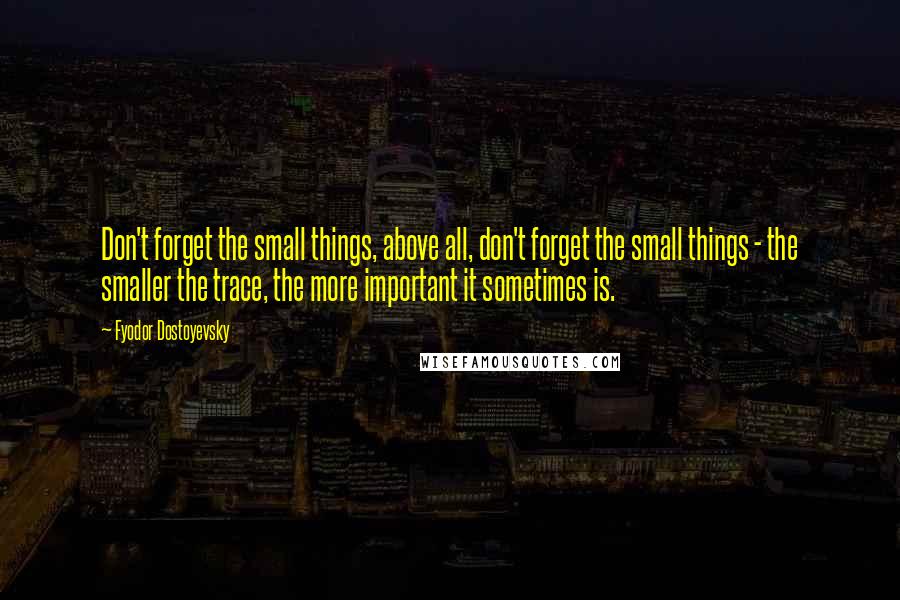 Fyodor Dostoyevsky Quotes: Don't forget the small things, above all, don't forget the small things - the smaller the trace, the more important it sometimes is.