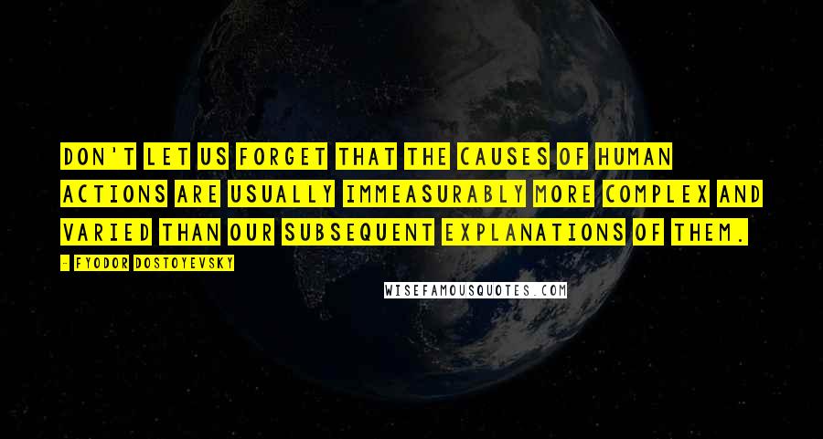 Fyodor Dostoyevsky Quotes: Don't let us forget that the causes of human actions are usually immeasurably more complex and varied than our subsequent explanations of them.