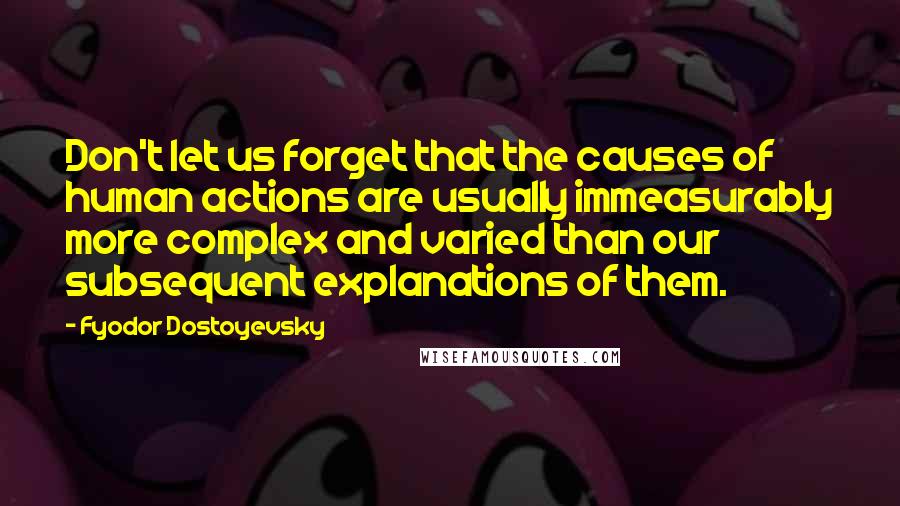 Fyodor Dostoyevsky Quotes: Don't let us forget that the causes of human actions are usually immeasurably more complex and varied than our subsequent explanations of them.