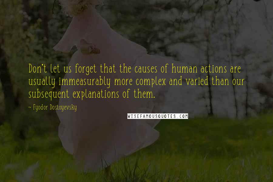 Fyodor Dostoyevsky Quotes: Don't let us forget that the causes of human actions are usually immeasurably more complex and varied than our subsequent explanations of them.