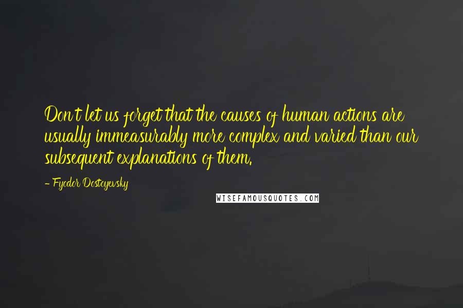 Fyodor Dostoyevsky Quotes: Don't let us forget that the causes of human actions are usually immeasurably more complex and varied than our subsequent explanations of them.