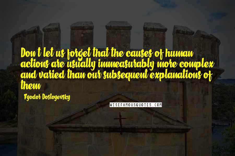 Fyodor Dostoyevsky Quotes: Don't let us forget that the causes of human actions are usually immeasurably more complex and varied than our subsequent explanations of them.