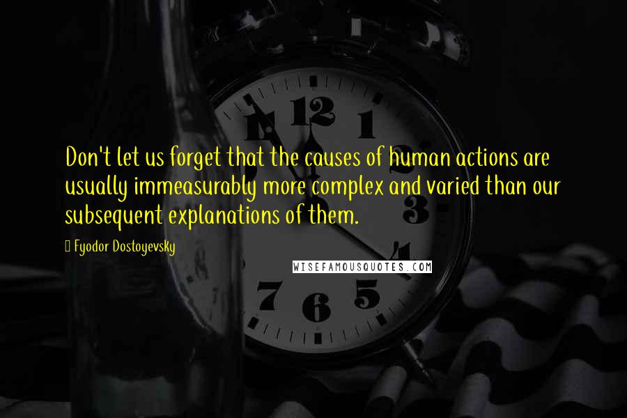 Fyodor Dostoyevsky Quotes: Don't let us forget that the causes of human actions are usually immeasurably more complex and varied than our subsequent explanations of them.