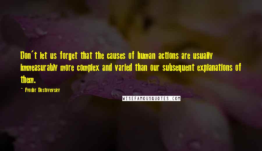 Fyodor Dostoyevsky Quotes: Don't let us forget that the causes of human actions are usually immeasurably more complex and varied than our subsequent explanations of them.