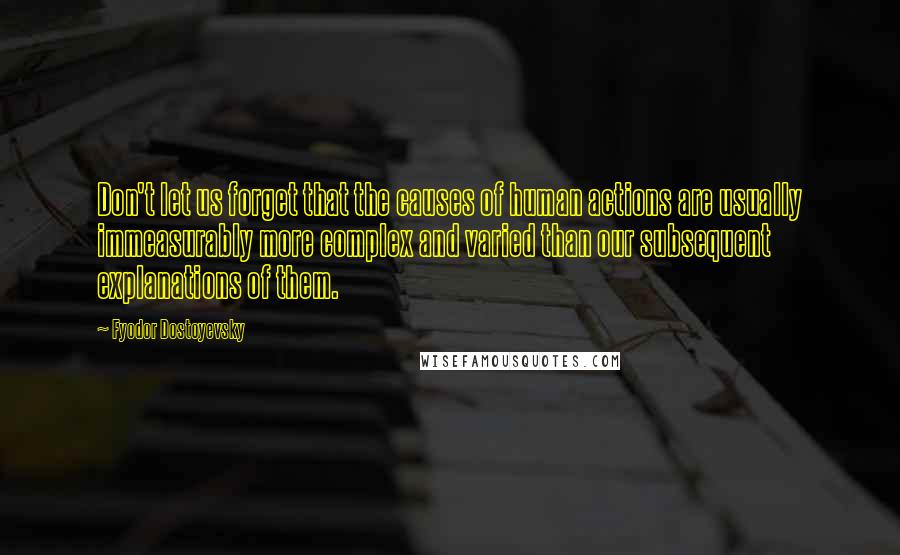 Fyodor Dostoyevsky Quotes: Don't let us forget that the causes of human actions are usually immeasurably more complex and varied than our subsequent explanations of them.