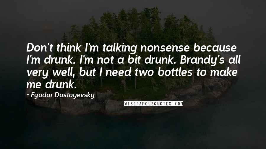 Fyodor Dostoyevsky Quotes: Don't think I'm talking nonsense because I'm drunk. I'm not a bit drunk. Brandy's all very well, but I need two bottles to make me drunk.