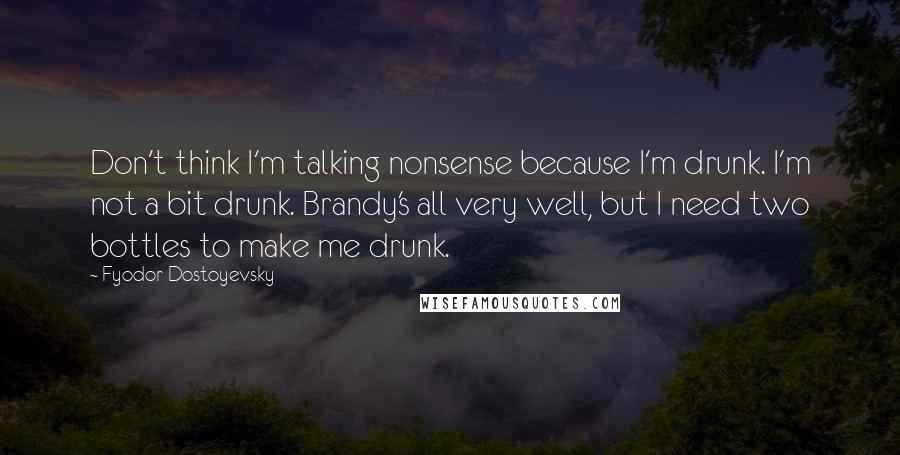 Fyodor Dostoyevsky Quotes: Don't think I'm talking nonsense because I'm drunk. I'm not a bit drunk. Brandy's all very well, but I need two bottles to make me drunk.