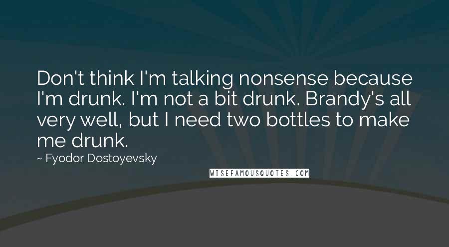 Fyodor Dostoyevsky Quotes: Don't think I'm talking nonsense because I'm drunk. I'm not a bit drunk. Brandy's all very well, but I need two bottles to make me drunk.