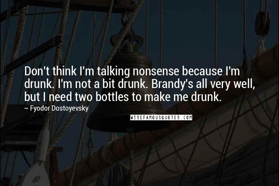 Fyodor Dostoyevsky Quotes: Don't think I'm talking nonsense because I'm drunk. I'm not a bit drunk. Brandy's all very well, but I need two bottles to make me drunk.