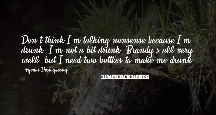 Fyodor Dostoyevsky Quotes: Don't think I'm talking nonsense because I'm drunk. I'm not a bit drunk. Brandy's all very well, but I need two bottles to make me drunk.