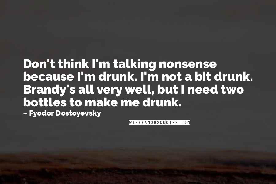 Fyodor Dostoyevsky Quotes: Don't think I'm talking nonsense because I'm drunk. I'm not a bit drunk. Brandy's all very well, but I need two bottles to make me drunk.