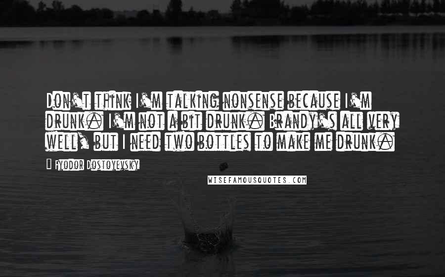 Fyodor Dostoyevsky Quotes: Don't think I'm talking nonsense because I'm drunk. I'm not a bit drunk. Brandy's all very well, but I need two bottles to make me drunk.