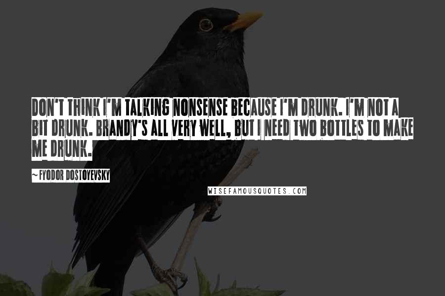 Fyodor Dostoyevsky Quotes: Don't think I'm talking nonsense because I'm drunk. I'm not a bit drunk. Brandy's all very well, but I need two bottles to make me drunk.