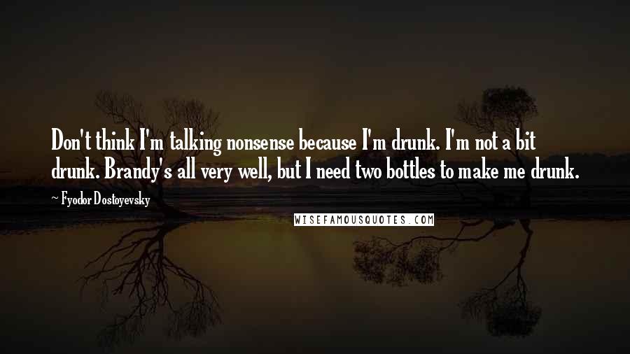 Fyodor Dostoyevsky Quotes: Don't think I'm talking nonsense because I'm drunk. I'm not a bit drunk. Brandy's all very well, but I need two bottles to make me drunk.